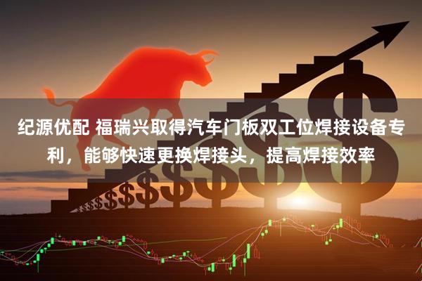 纪源优配 福瑞兴取得汽车门板双工位焊接设备专利，能够快速更换焊接头，提高焊接效率