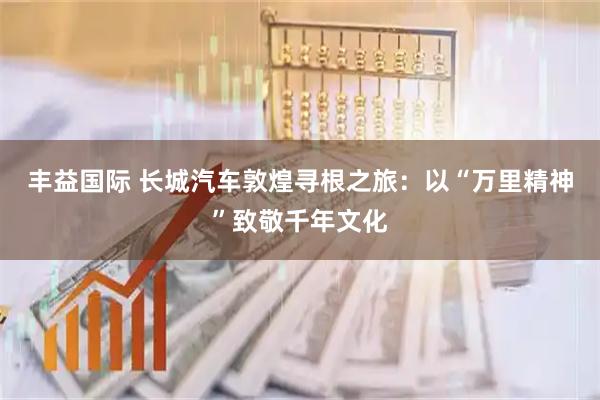 丰益国际 长城汽车敦煌寻根之旅：以“万里精神”致敬千年文化