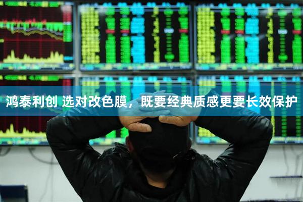 鸿泰利创 选对改色膜，既要经典质感更要长效保护
