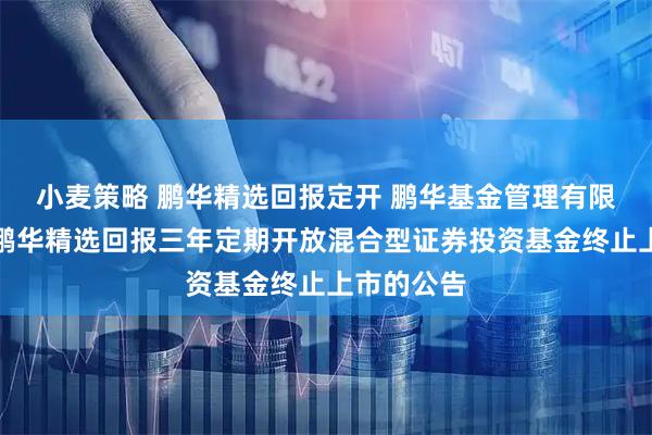 小麦策略 鹏华精选回报定开 鹏华基金管理有限公司关于鹏华精选回报三年定期开放混合型证券投资基金终止上市的公告