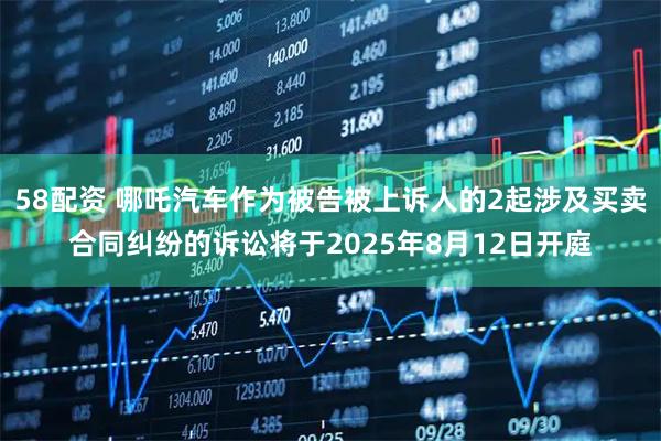 58配资 哪吒汽车作为被告被上诉人的2起涉及买卖合同纠纷的诉讼将于2025年8月12日开庭