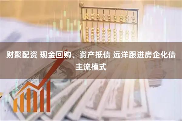 财聚配资 现金回购、资产抵债 远洋跟进房企化债主流模式