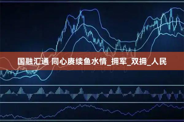 国融汇通 同心赓续鱼水情_拥军_双拥_人民