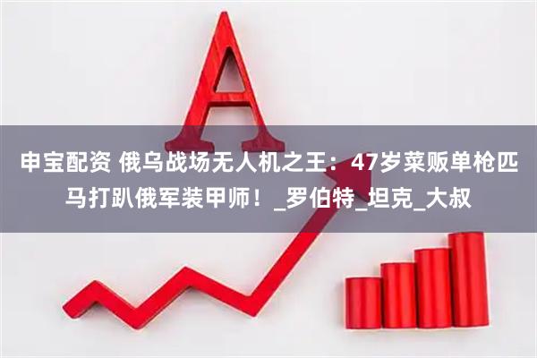 申宝配资 俄乌战场无人机之王：47岁菜贩单枪匹马打趴俄军装甲师！_罗伯特_坦克_大叔