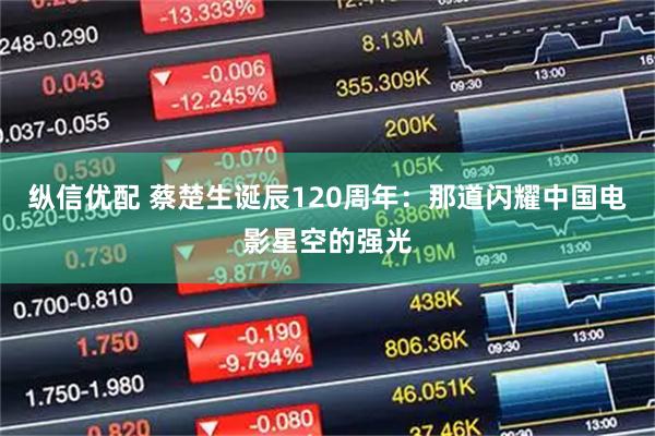 纵信优配 蔡楚生诞辰120周年：那道闪耀中国电影星空的强光