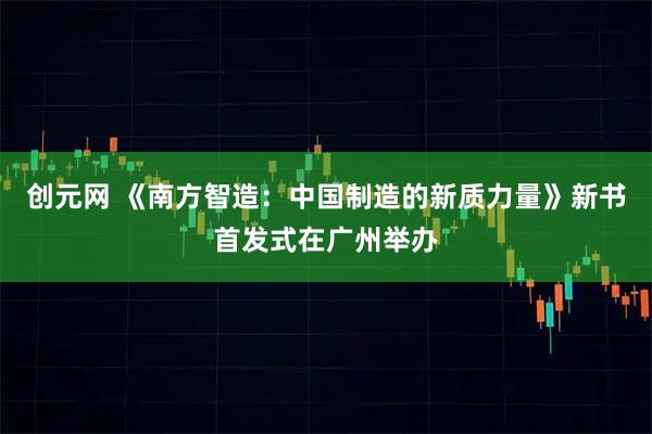 创元网 《南方智造：中国制造的新质力量》新书首发式在广州举办