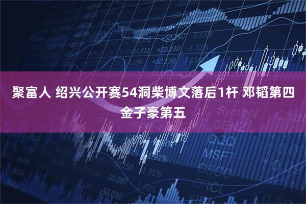 聚富人 绍兴公开赛54洞柴博文落后1杆 邓韬第四金子豪第五