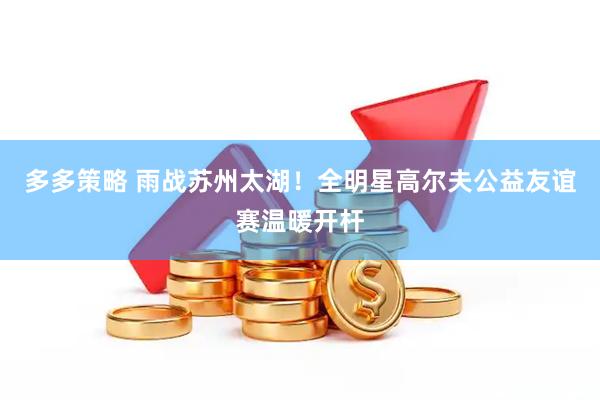 多多策略 雨战苏州太湖！全明星高尔夫公益友谊赛温暖开杆