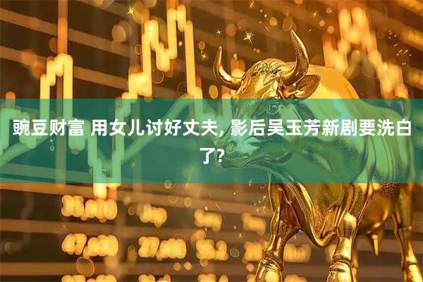 豌豆财富 用女儿讨好丈夫, 影后吴玉芳新剧要洗白了?
