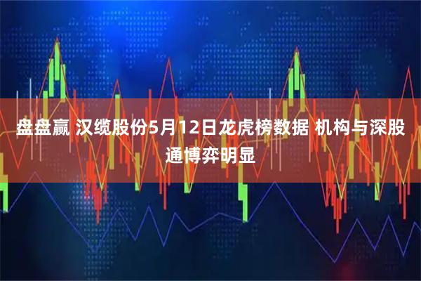 盘盘赢 汉缆股份5月12日龙虎榜数据 机构与深股通博弈明显