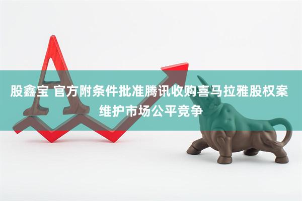 股鑫宝 官方附条件批准腾讯收购喜马拉雅股权案 维护市场公平竞争