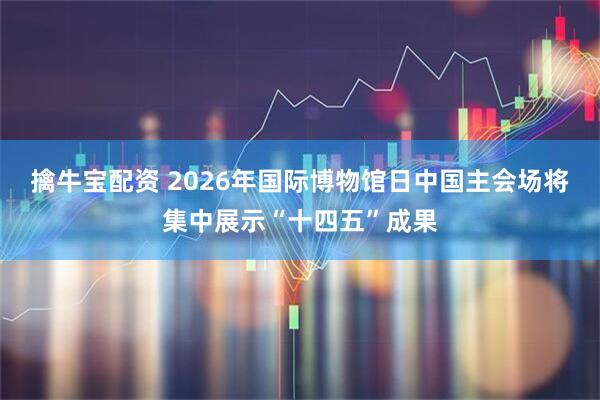 擒牛宝配资 2026年国际博物馆日中国主会场将集中展示“十四五”成果