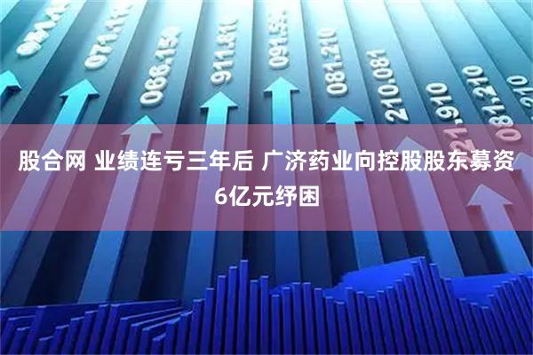 股合网 业绩连亏三年后 广济药业向控股股东募资6亿元纾困