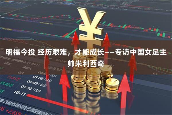 明福今投 经历艰难，才能成长——专访中国女足主帅米利西奇