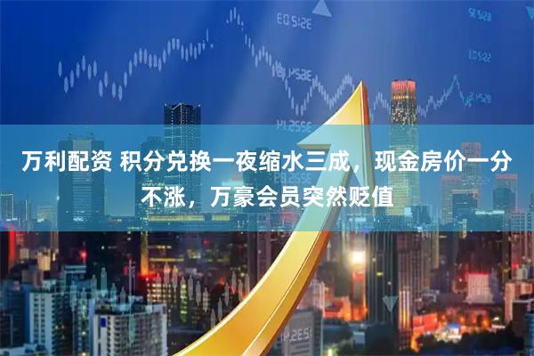 万利配资 积分兑换一夜缩水三成,现金房价一分不涨,万豪会员突然贬值
