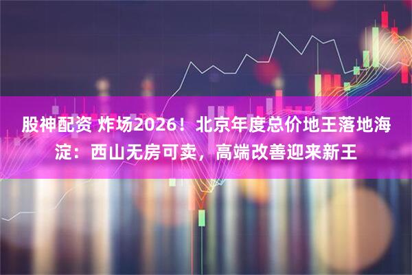 股神配资 炸场2026!北京年度总价地王落地海淀:西山无房可卖,高端改善迎来新王
