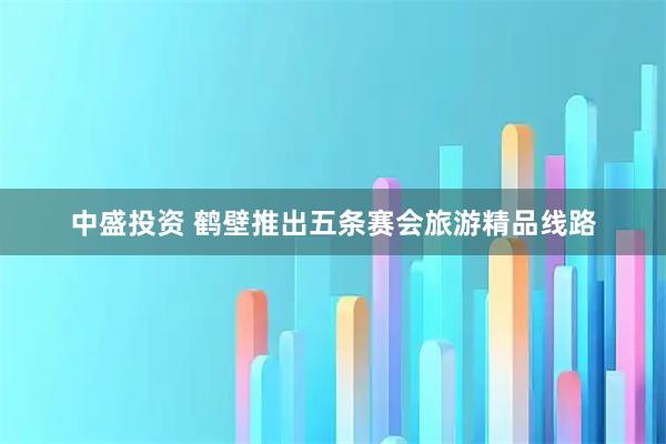 中盛投资 鹤壁推出五条赛会旅游精品线路